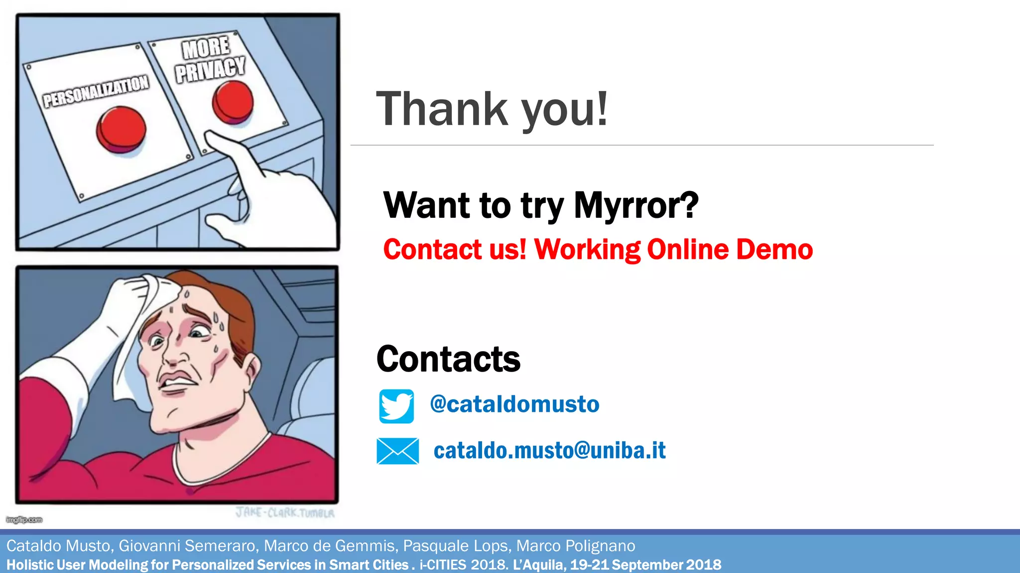Thank you!
cataldo.musto@uniba.it
@cataldomusto
Want to try Myrror?
Contacts
Contact us! Working Online Demo
Cataldo Musto, Giovanni Semeraro, Marco de Gemmis, Pasquale Lops, Marco Polignano
Holistic User Modeling for Personalized Services in Smart Cities . i-CITIES 2018. L’Aquila, 19-21 September 2018
 