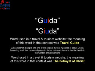“Guida”
Word used in a travel & tourism website: the meaning
of this word in that context was Travel Guide
“Giuda”
Judas Iscariot, disciple and one of the original Twelve Apostles of Jesus Christ.
According to all four canonical gospels, Judas betrayed Jesus to the Sanhedrin in
the Garden of Gethsemane
Word used in a travel & tourism website: the meaning
of this word in that context was The betrayal of Christ
 