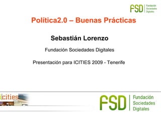 Política2.0 – Buenas Prácticas
Sebastián Lorenzo
Fundación Sociedades Digitales
Presentación para ICITIES 2009 - Tenerife
 