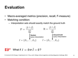 12
Evaluation
• Macro-averaged metrics (precision, recall, F-measure)
• Matching condition:
– Interpretation sets should exactly match the ground truth
System
query interpretation
Ground truth
query interpretation
︸
What if or ?
D. Carmel, M.-W. Chang, E. Gabrilovich, B.J. P. Hsu, and K. Wang. Entity recognition and disambiguation challenge, 2014.
☞
︸
 
