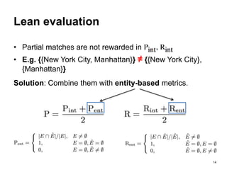 14
Lean evaluation
• Partial matches are not rewarded in
• E.g. {{New York City, Manhattan}} ≠ {{New York City},
{Manhattan}}
Solution: Combine them with entity-based metrics.
 