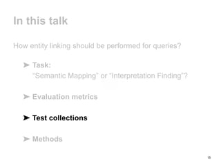 15
In this talk
How entity linking should be performed for queries?
➤ Task:
“Semantic Mapping” or “Interpretation Finding”?
➤ Evaluation metrics
➤ Test collections
➤ Methods
 