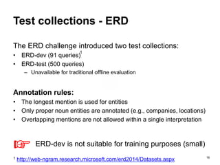 16
Test collections - ERD
The ERD challenge introduced two test collections:
• ERD-dev (91 queries)
• ERD-test (500 queries)
– Unavailable for traditional offline evaluation
Annotation rules:
• The longest mention is used for entities
• Only proper noun entities are annotated (e.g., companies, locations)
• Overlapping mentions are not allowed within a single interpretation
1 http://web-ngram.research.microsoft.com/erd2014/Datasets.aspx
☞ ERD-dev is not suitable for training purposes (small)
1
 