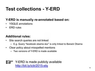 18
Test collections - Y-ERD
Y-ERD is manually re-annotated based on:
• YSQLE annotations
• ERD rules
Additional rules:
• Site search queries are not linked
– E.g. Query “facebook obama slur” is only linked to Barack Obama
• Clear policy about misspelled mentions
– Two versions of Y-ERD is made available
☞ Y-ERD is made publicly available
http://bit.ly/ictir2015-elq
 