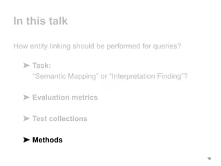 19
In this talk
How entity linking should be performed for queries?
➤ Task:
“Semantic Mapping” or “Interpretation Finding”?
➤ Evaluation metrics
➤ Test collections
➤ Methods
 
