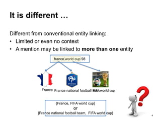 4
It is different …
Different from conventional entity linking:
• Limited or even no context
• A mention may be linked to more than one entity
France France national football teamFIFA world cup
france world cup 98
{France, FIFA world cup}
or
{France national football team, FIFA world cup}
 