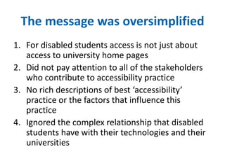 The message was oversimplified 
1. For disabled students access is not just about 
access to university home pages 
2. Did not pay attention to all of the stakeholders 
who contribute to accessibility practice 
3. No rich descriptions of best ‘accessibility’ 
practice or the factors that influence this 
practice 
4. Ignored the complex relationship that disabled 
students have with their technologies and their 
universities 
 