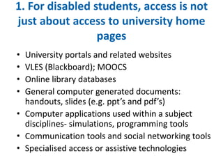 1. For disabled students, access is not 
just about access to university home 
pages 
• University portals and related websites 
• VLES (Blackboard); MOOCS 
• Online library databases 
• General computer generated documents: 
handouts, slides (e.g. ppt’s and pdf’s) 
• Computer applications used within a subject 
disciplines- simulations, programming tools 
• Communication tools and social networking tools 
• Specialised access or assistive technologies 
 