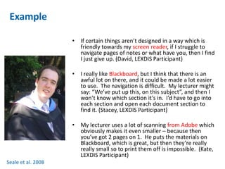 Example 
• If certain things aren’t designed in a way which is 
friendly towards my screen reader, if I struggle to 
navigate pages of notes or what have you, then I find 
I just give up. (David, LEXDIS Participant) 
• I really like Blackboard, but I think that there is an 
awful lot on there, and it could be made a lot easier 
to use. The navigation is difficult. My lecturer might 
say: “We’ve put up this, on this subject”, and then I 
won’t know which section it’s in. I’d have to go into 
each section and open each document section to 
find it. (Stacey, LEXDIS Participant) 
• My lecturer uses a lot of scanning from Adobe which 
obviously makes it even smaller – because then 
you’ve got 2 pages on 1. He puts the materials on 
Blackboard, which is great, but then they’re really 
really small so to print them off is impossible. (Kate, 
LEXDIS Participant) 
Seale et al. 2008 
 