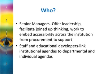 Who? 
• Senior Managers- Offer leadership, 
facilitate joined up thinking, work to 
embed accessibility across the institution 
from procurement to support 
• Staff and educational developers-link 
institutional agendas to departmental and 
individual agendas 
 