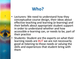 Who? 
• Lecturers: We need to understand how they 
conceptualise course design, their ideas about 
effective teaching and learning (e-learning) and 
their beliefs about appropriate student support 
in order to understand whether and how 
accessible e-learning can, or needs to be, part of 
their practice 
• Students: Student are the experts on what their 
learning needs are BUT we are not necessarily 
good at listening to those needs or valuing the 
skills and experiences that student bring with 
them 
 