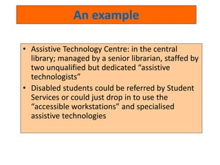 An example 
• Assistive Technology Centre: in the central 
library; managed by a senior librarian, staffed by 
two unqualified but dedicated “assistive 
technologists” 
• Disabled students could be referred by Student 
Services or could just drop in to use the 
“accessible workstations” and specialised 
assistive technologies 
 