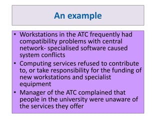 An example 
• Workstations in the ATC frequently had 
compatibility problems with central 
network- specialised software caused 
system conflicts 
• Computing services refused to contribute 
to, or take responsibility for the funding of 
new workstations and specialist 
equipment 
• Manager of the ATC complained that 
people in the university were unaware of 
the services they offer 
 