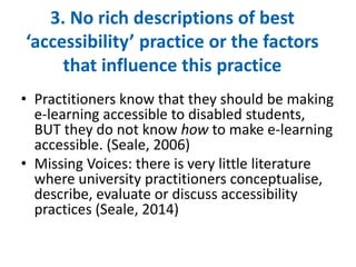 3. No rich descriptions of best 
‘accessibility’ practice or the factors 
that influence this practice 
• Practitioners know that they should be making 
e-learning accessible to disabled students, 
BUT they do not know how to make e-learning 
accessible. (Seale, 2006) 
• Missing Voices: there is very little literature 
where university practitioners conceptualise, 
describe, evaluate or discuss accessibility 
practices (Seale, 2014) 
 