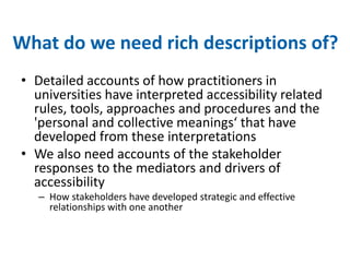What do we need rich descriptions of? 
• Detailed accounts of how practitioners in 
universities have interpreted accessibility related 
rules, tools, approaches and procedures and the 
'personal and collective meanings‘ that have 
developed from these interpretations 
• We also need accounts of the stakeholder 
responses to the mediators and drivers of 
accessibility 
– How stakeholders have developed strategic and effective 
relationships with one another 
 