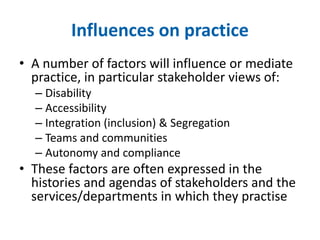 Influences on practice 
• A number of factors will influence or mediate 
practice, in particular stakeholder views of: 
– Disability 
– Accessibility 
– Integration (inclusion) & Segregation 
– Teams and communities 
– Autonomy and compliance 
• These factors are often expressed in the 
histories and agendas of stakeholders and the 
services/departments in which they practise 
 
