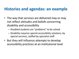Histories and agendas: an example 
• The way that services are delivered may or may 
not reflect attitudes and beliefs concerning 
disability and accessibility 
– Disabled students are “problems” to be solved 
– Disability requires special accessibility solutions, by 
special services, staffed by specialist staff 
• But they will influence attempts to develop 
accessibility practices at an institutional level 
 