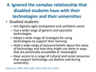 4. Ignored the complex relationship that 
disabled students have with their 
technologies and their universities 
• Disabled students: 
– Are digitally agile (competent and confident users) 
– Use a wide range of generic and specialist 
technologies 
– Adopt a wide range of strategies for using 
technologies to support their learning 
– Hold a wide range of personal beliefs about the value 
of technology and how they might use them in ways 
that are personally acceptable or meaningful 
– Have access to a range of cultural and social resources 
that support technology use (before and during 
university) 
(Seale et al. 2008, 2010; Seale, 2012; Seale et al. 2014) 
 