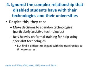 4. Ignored the complex relationship that 
disabled students have with their 
technologies and their universities 
• Despite this, they can: 
– Make decisions to abandon technologies 
(particularly assistive technologies) 
– Rely heavily on formal training for help using 
specialist technologies 
• But find it difficult to engage with the training due to 
time pressures 
(Seale et al. 2008, 2010; Seale, 2012; Seale et al. 2014) 
 