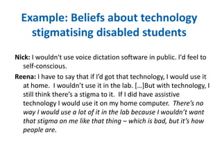 Example: Beliefs about technology 
stigmatising disabled students 
Nick: I wouldn't use voice dictation software in public. I'd feel to 
self-conscious. 
Reena: I have to say that if I’d got that technology, I would use it 
at home. I wouldn’t use it in the lab. […]But with technology, I 
still think there’s a stigma to it. If I did have assistive 
technology I would use it on my home computer. There’s no 
way I would use a lot of it in the lab because I wouldn’t want 
that stigma on me like that thing – which is bad, but it’s how 
people are. 
 