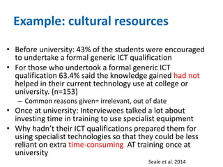 Example: cultural resources 
• Before university: 43% of the students were encouraged 
to undertake a formal generic ICT qualification 
• For those who undertook a formal generic ICT 
qualification 63.4% said the knowledge gained had not 
helped in their current technology use at college or 
university. (n=153) 
– Common reasons given= irrelevant, out of date 
• Once at university: Interviewees talked a lot about 
investing time in training to use specialist equipment 
• Why hadn’t their ICT qualifications prepared them for 
using specialist technologies so that they could be less 
reliant on extra time-consuming AT training once at 
university 
Seale et al. 2014 
 