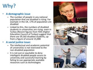 Why? 
• A demographic issue 
– The number of people in any national 
population that are disabled is rising. For 
example in the UK, 17% of population are 
disabled 
– Linked to this, the numbers of disabled 
students in universities are rising- even in 
Turkey (Recent figures from YOK (Higher 
Education Council of Turkey) suggest that 
there are 59,165 disabled students, up 
from a figure of around 15,000 
• A social justice issue: 
– The intellectual and academic potential 
of universities is not restricted to the 
non-disabled population 
– It is not just or equitable to deny 
intelligent disabled people access to 
university and successful learning by 
failing to use appropriate available 
resources such as technologies 
 