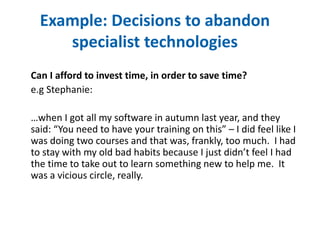 Example: Decisions to abandon 
specialist technologies 
Can I afford to invest time, in order to save time? 
e.g Stephanie: 
…when I got all my software in autumn last year, and they 
said: “You need to have your training on this” – I did feel like I 
was doing two courses and that was, frankly, too much. I had 
to stay with my old bad habits because I just didn’t feel I had 
the time to take out to learn something new to help me. It 
was a vicious circle, really. 
 