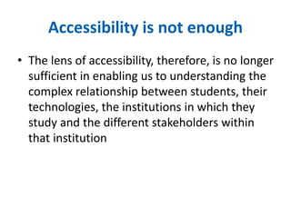 Accessibility is not enough 
• The lens of accessibility, therefore, is no longer 
sufficient in enabling us to understanding the 
complex relationship between students, their 
technologies, the institutions in which they 
study and the different stakeholders within 
that institution 
 