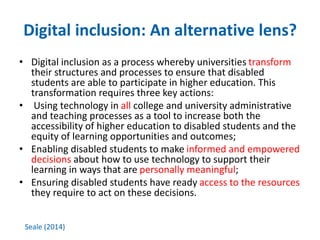 Digital inclusion: An alternative lens? 
• Digital inclusion as a process whereby universities transform 
their structures and processes to ensure that disabled 
students are able to participate in higher education. This 
transformation requires three key actions: 
• Using technology in all college and university administrative 
and teaching processes as a tool to increase both the 
accessibility of higher education to disabled students and the 
equity of learning opportunities and outcomes; 
• Enabling disabled students to make informed and empowered 
decisions about how to use technology to support their 
learning in ways that are personally meaningful; 
• Ensuring disabled students have ready access to the resources 
they require to act on these decisions. 
Seale (2014) 
 