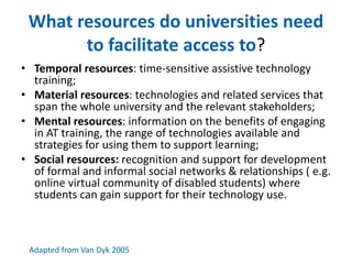 What resources do universities need 
to facilitate access to? 
• Temporal resources: time-sensitive assistive technology 
training; 
• Material resources: technologies and related services that 
span the whole university and the relevant stakeholders; 
• Mental resources: information on the benefits of engaging 
in AT training, the range of technologies available and 
strategies for using them to support learning; 
• Social resources: recognition and support for development 
of formal and informal social networks & relationships ( e.g. 
online virtual community of disabled students) where 
students can gain support for their technology use. 
Adapted from Van Dyk 2005 
 