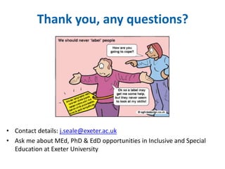 Thank you, any questions? 
• Contact details: j.seale@exeter.ac.uk 
• Ask me about MEd, PhD & EdD opportunities in Inclusive and Special 
Education at Exeter University 
 