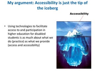 My argument: Accessibility is just the tip of 
the iceberg 
• Using technologies to facilitate 
access to and participation in 
higher education for disabled 
students is as much about what we 
do (practice) as what we provide 
(access and accessibility) 
Accessibility 
 