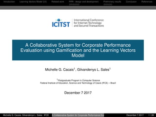 Introduction Learning Vectors Model (LV) Related work PIPA : design and development Preliminary results Conclusion References
A Collaborative System for Corporate Performance
Evaluation using Gamiﬁcation and the Learning Vectors
Model
Michelle G. Cacais1, Gilvandenys L. Sales1
1Postgraduate Program in Computer Science
Federal Institute of Education, Science and Technology of Ceará (IFCE) – Brazil
December 7 2017
Michelle G. Cacais, Gilvandenys L. Sales IFCE A Collaborative System for Corporate Performance Evaluation using Gamiﬁcation and the Learning Vectors MoDecember 7 2017 1 / 28
 