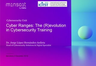 Dr. Jorge López Hernández-Ardieta
Head of Cybersecurity Solutions & Digital Specialist
Cyber Ranges: The (R)evolution
in Cybersecurity Training
Barcelona, 6 December 2016
Cybersecurity Unit
 