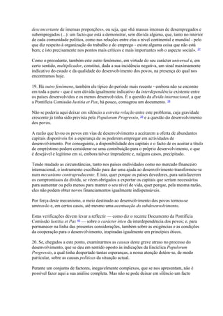 desconcertante de imensas proporções», ou seja, que «há massas imensas de desempregados e subempregados (...): um facto que está a demonstrar, sem dúvida alguma, que, tanto no interior de cada comunidade política, como nas relações entre elas a nível continental e mundial - pelo que diz respeito à organização do trabalho e do emprego - existe alguma coisa que não está bem; e isto precisamente nos pontos mais críticos e mais importantes sob o aspecto social». 37 
Como o precedente, também este outro fenómeno, em virtude do seu carácter universal e, em certo sentido, multiplicador, constitui, dada a sua incidência negativa, um sinal maximamente indicativo do estado e da qualidade do desenvolvimento dos povos, na presença do qual nos encontramos hoje. 
19. Há outro fenómeno, também ele típico do período mais recente - embora não se encontre em toda a parte - que é sem dúvida igualmente indicativo da interdependência existente entre os países desenvolvidos e os menos desenvolvidos. É a questão da dívida internacional, a que a Pontifícia Comissão Iustitia et Pax, há pouco, consagrou um documento. 38 
Não se poderia aqui deixar em silêncio a estreita relação entre este problema, cuja gravidade crescente já tinha sido prevista pela Populorum Progressio, 39 e a questão do desenvolvimento dos povos. 
A razão que levou os povos em vias de desenvolvimento a aceitarem a oferta de abundantes capitais disponíveis foi a esperança de os poderem empregar em actividades de desenvolvimento. Por conseguinte, a disponibilidade dos capitais e o facto de os aceitar a título de empréstimo podem considerar-se uma contribuição para o próprio desenvolvimento, o que é desejável e legítimo em si, embora talvez imprudente e, nalguns casos, precipitado. 
Tendo mudado as circunstâncias, tanto nos países endividados como no mercado flnanceiro internacional, o instrumento escolhido para dar uma ajuda ao desenvolvimento transformou-se num mecanismo contraproducente. E isto, quer porque os países devedores, para satisfazerem os compromissos da dívida, se vêem obrigados a exportar os capitais que seriam necessários para aumentar ou pelo menos para manter o seu nível de vida, quer porque, pela mesma razão, eles não podem obter novos financiamentos igualmente indispensáveis. 
Por força deste mecanismo, o meio destinado ao desenvolvimento dos povos tornou-se umtravão e, em certos casos, até mesmo uma acentuação do subdesenvolvimento. 
Estas verificações devem levar a reflectir — como diz o recente Documento da Pontifícia Comissão Iustitia et Pax 40 — sobre o carácter ético da interdependência dos povos; e, para permanecer na linha das presentes considerações, também sobre as exigências e as condições da cooperação para o desenvolvimento, inspiradas igualmente em princípios éticos. 
20. Se, chegados a este ponto, examinarmos as causas deste grave atraso no processo do desenvolvimento, que se deu em sentido oposto às indicações da Encíclica Populorum Progressio, a qual tinha despertado tantas esperanças, a nossa atenção detém-se, de modo particular, sobre as causas políticas da situação actual. 
Perante um conjunto de factores, inegavelmente complexos, que se nos apresentam, não é possível fazer aqui a sua análise completa. Mas não se pode deixar em silêncio um facto  