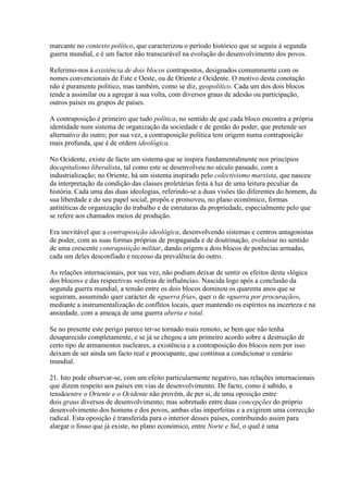 marcante no contexto político, que caracterizou o período histórico que se seguiu à segunda guerra mundial, e é um factor não transcurável na evolução do desenvolvimento dos povos. 
Referimo-nos à existência de dois blocos contrapostos, designados comummente com os nomes convencionais de Este e Oeste, ou de Oriente e Ocidente. O motivo desta conotação não é puramente politico, mas também, como se diz, geopolítico. Cada um dos dois blocos tende a assimilar ou a agregar à sua volta, com diversos graus de adesão ou participação, outros países ou grupos de países. 
A contraposição é primeiro que tudo política, no sentido de que cada bloco encontra a própria identidade num sistema de organização da sociedade e de gestão do poder, que pretende ser alternativo do outro; por sua vez, a contraposição política tem origem numa contraposição mais profunda, que é de ordem ideológica. 
No Ocidente, existe de facto um sistema que se inspira fundamentalmente nos princípios docapitalismo liberalista, tal como este se desenvolveu no século passado, com a industrialização; no Oriente, há um sistema inspirado pelo colectivismo marxista, que nasceu da interpretação da condição das classes proletárias feita à luz de uma leitura peculiar da história. Cada uma das duas ideologias, referindo-se a duas visões tão diferentes do homem, da sua liberdade e do seu papel social, propôs e promoveu, no plano económico, formas antitéticas de organização do trabalho e de estruturas da propriedade, especialmente pelo que se refere aos chamados meios de produção. 
Era inevitável que a contraposição ideológica, desenvolvendo sistemas e centros antagonistas de poder, com as suas formas próprias de propaganda e de doutrinação, evoluísse no sentido de uma crescente contraposição militar, dando origem a dois blocos de potências armadas, cada um deles desconfiado e receoso da prevalência do outro. 
As relações internacionais, por sua vez, não podiam deixar de sentir os efeitos desta «lógica dos blocos» e das respectivas «esferas de influência». Nascida logo após a conclusão da segunda guerra mundial, a tensão entre os dois blocos dominou os quarenta anos que se seguiram, assumindo quer carácter de «guerra fria», quer o de «guerra por procuração», mediante a instrumentalização de conflitos locais, quer mantendo os espíritos na incerteza e na ansiedade, com a ameaça de uma guerra aberta e total. 
Se no presente este perigo parece ter-se tornado mais remoto, se bem que não tenha desaparecido completamente, e se já se chegou a um primeiro acordo sobre a destruição de certo tipo de armamentos nucleares, a existência e a contraposição dos blocos nem por isso deixam de ser ainda um facto real e preocupante, que continua a condicionar o cenário mundial. 
21. Isto pode observar-se, com um efeito particularmente negativo, nas relações internacionais que dizem respeito aos países em vias de desenvolvimento. De facto, como é sabido, a tensãoentre o Oriente e o Ocidente não provêm, de per si, de uma oposição entre dois graus diversos de desenvolvimento; mas sobretudo entre duas concepções do próprio desenvolvimento dos homens e dos povos, ambas elas imperfeitas e a exigirem uma correcção radical. Esta oposição é transferida para o interior desses países, contribuindo assim para alargar o fosso que já existe, no plano económico, entre Norte e Sul, o qual é uma  