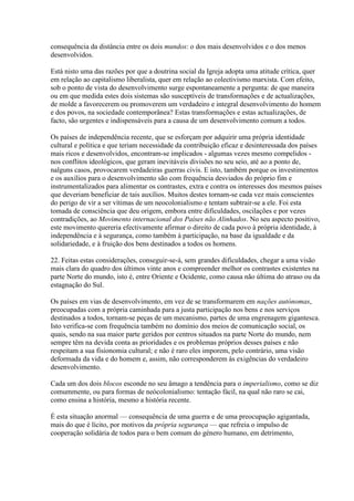 consequência da distância entre os dois mundos: o dos mais desenvolvidos e o dos menos desenvolvidos. 
Está nisto uma das razões por que a doutrina social da Igreja adopta uma atitude crítica, quer em relação ao capitalismo liberalista, quer em relação ao colectivismo marxista. Com efeito, sob o ponto de vista do desenvolvimento surge espontaneamente a pergunta: de que maneira ou em que medida estes dois sistemas são susceptíveis de transformações e de actualizações, de molde a favorecerem ou promoverem um verdadeiro e integral desenvolvimento do homem e dos povos, na sociedade contemporânea? Estas transformações e estas actualizações, de facto, são urgentes e indispensáveis para a causa de um desenvolvimento comum a todos. 
Os países de independência recente, que se esforçam por adquirir uma própria identidade cultural e política e que teriam necessidade da contribuição eficaz e desinteressada dos países mais ricos e desenvolvidos, encontram-se implicados - algumas vezes mesmo compelidos - nos conflitos ideológicos, que geram inevitáveis divisões no seu seio, até ao a ponto de, nalguns casos, provocarem verdadeiras guerras civis. E isto, também porque os investimentos e os auxílios para o desenvolvimento são com frequência desviados do próprio fim e instrumentalizados para alimentar os contrastes, extra e contra os interesses dos mesmos países que deveriam beneficiar de tais auxílios. Muitos destes tornam-se cada vez mais conscientes do perigo de vir a ser vítimas de um neocolonialismo e tentam subtrair-se a ele. Foi esta tomada de consciência que deu origem, embora entre dificuldades, oscilações e por vezes contradições, ao Movimento internacional dos Países não Alinhados. No seu aspecto positivo, este movimento quereria efectivamente afirmar o direito de cada povo à própria identidade, à independência e à segurança, como também à participação, na base da igualdade e da solidariedade, e à fruição dos bens destinados a todos os homens. 
22. Feitas estas considerações, conseguir-se-á, sem grandes dificuldades, chegar a uma visão mais clara do quadro dos últimos vinte anos e compreender melhor os contrastes existentes na parte Norte do mundo, isto é, entre Oriente e Ocidente, como causa não última do atraso ou da estagnação do Sul. 
Os países em vias de desenvolvimento, em vez de se transformarem em nações autónomas, preocupadas com a própria caminhada para a justa participação nos bens e nos serviços destinados a todos, tornam-se peças de um mecanismo, partes de uma engrenagem gigantesca. Isto verifica-se com frequência também no domínio dos meios de comunicação social, os quais, sendo na sua maior parte geridos por centros situados na parte Norte do mundo, nem sempre têm na devida conta as prioridades e os problemas próprios desses países e não respeitam a sua fisionomia cultural; e não é raro eles imporem, pelo contrário, uma visão deformada da vida e do homem e, assim, não corresponderem às exigências do verdadeiro desenvolvimento. 
Cada um dos dois blocos esconde no seu âmago a tendência para o imperialismo, como se diz comummente, ou para formas de neócolonialismo: tentação fácil, na qual não raro se cai, como ensina a história, mesmo a história recente. 
É esta situação anormal — consequência de uma guerra e de uma preocupação agigantada, mais do que é lícito, por motivos da própria segurança — que refreia o impulso de cooperação solidária de todos para o bem comum do género humano, em detrimento,  