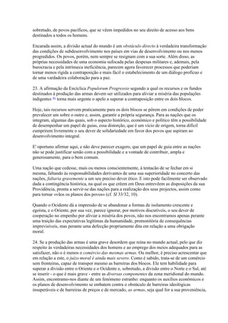 sobretudo, de povos pacíficos, que se vêem impedidos no seu direito de acesso aos bens destinados a todos os homens. 
Encarada assim, a divisão actual do mundo é um obstáculo directo à verdadeira transformação das condições de subdesenvolvimento nos países em vias de desenvolvimento ou nos menos progredidos. Os povos, porém, nem sempre se resignam com a sua sorte. Além disso, as próprias necessidades de uma economia sufocada pelas despesas militares e, ademais, pela burocracia e pela intrínseca ineficiência, parecem agora favorecer processos que poderiam tornar menos rígida a contraposição e mais fácil o estabelecimento de um diálogo profícuo e de uma vardadeira colaboração para a paz. 
23. A afirmação da Encíclica Populorum Progressio segundo a qual os recursos e os fundos destinados à produção das armas devem ser utilizados para aliviar a miséria das populações indigentes 41 torna mais urgente o apelo a superar a contraposição entre os dois blocos. 
Hoje, tais recursos servem praticamente para os dois blocos se pôrem em condições de poder prevalecer um sobre o outro e, assim, garantir a própria segurança. Para as nações que os integram, algumas das quais, sob o aspecto histórico, económico e político têm a possibilidade de desempenhar um papel de guias, essa distorção, que é um vício de origem, torna difícil cumprirem livremente o seu dever de solidariedade em favor dos povos que aspiram ao desenvolvimento integral. 
E' oportuno afirmar aqui, e não deve parecer exagero, que um papel de guia entre as nações não se pode justificar senão com a possibilidade e a vontade de contribuir, ampla e generosamente, para o bem comum. 
Uma nação que cedesse, mais ou menos conscientemente, à tentacão de se fechar em si mesma, faltando às responsabilidades derivantes de uma sua superioridade no concerto das nações, faltaria gravemente a um seu preciso dever ético. E isto pode facilmente ser observado dada a contingência histórica, na qual os que crêem em Deus entrevêem as disposições da sua Providência, pronta a servir-se das nações para a realização dos seus projectos, assim como para tornar «vãos os planos dos povos» (cf. Sl 33/32, 10). 
Quando o Ocidente dá a impressão de se abandonar a formas de isolamento crescente e egoísta, e o Oriente, por sua vez, parece ignorar, por motivos discutíveis, o seu dever de cooperação no empenho por aliviar a miséria dos povos, não nos encontramos apenas perante uma traição das expectativas legítimas da humanidade, premonitória de consequências imprevisíveis, mas perante uma defecção propriamente dita em relação a uma obrigação moral. 
24. Se a produção das armas é uma grave desordem que reina no mundo actual, pelo que diz respeito às verdadeiras necessidades dos homens e ao emprego dos meios adequados para as satisfazer, não o é menos o comércio das mesmas armas. Ou melhor, é preciso acrescentar que em relação a este, o juízo moral é ainda mais severo. Como é sabido, trata-se de um comércio sem fronteiras, capaz de transpor mesmo as barreiras dos blocos. Ele tem habilidade para superar a divisão entre o Oriente e o Ocidente e, sobretudo, a divisão entre o Norte e o Sul, até se inserir - o que é mais grave - entre as diversas componentes da zona meridional do mundo. Assim, encontramo-nos diante de um fenómeno estranho: enquanto os auxílios económicos e os planos de desenvolvimento se embatem contra o obstáculo de barreiras ideológicas insuperáveis e de barreiras de preços e de mercado, as armas, seja qual for a sua proveniência,  