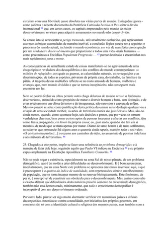 circulam com uma liberdade quase absoluta nas várias partes do mundo. E ninguém ignora - como salienta o recente documento da Pontifícia Comissão Iustitia et Pax sobre a dívida internacional 42 que, em certos casos, os capitais emprestados pelo mundo de maior desenvolvimento serviram para adquirir armamentos no mundo não desenvolvido. 
Se a tudo isto se acrescentar o perigo tremendo, universalmente conhecido, que representam asarmas atómicas acumuladas de maneira incrível, a conclusão lógica parece ser a seguinte: o panorama do mundo actual, incluindo o mundo económico, em vez de manifestar preocupação por um verdadeiro desenvolvimento que proporcione a todos uma vida «mais humana» — como preconizava a Encíclica Populorum Progressio — 43 parece destinado a encaminhar-nos mais rapidamente para a morte. 
As consequências de semelhante estado de coisas manifestam-se no agravamento de uma chaga típica e reveladora dos desequilibrios e dos conflitos do mundo contemporâneo: os milhões de refugiados, aos quais as guerras, as calamidades naturais, as perseguições e as discriminações, de todas as espécies, privaram da própria casa, do trabalho, da familia e da pátria. A tragédia destas multidões reflecte-se no rosto arrasado de homens, mulheres e crianças, que, num mundo dividido e que se tornou inospitaleiro, não conseguem mais encontrar um lar. 
Nem se podem fechar os olhos perante outra chaga dolorosa do mundo actual: o fenómeno doterrorismo, entendido como propósito de matar e distruir homens e bens, sem distinção, e de criar precisamente um clima de terror e de insegurança, não raro com a captura de reféns. Mesmo quando se aduz como justificação desta prática desumana uma ideologia qualquer ou a criação de uma sociedade melhor, os actos de terrorismo nunca são justificáveis. Mas, são-no ainda menos, quando, como acontece hoje, tais decisões e gestos, que por vezes se tornam verdadeiras chacinas, bem como certos raptos de pessoas inocentes e alheias aos conflitos, têm como fim a propaganda, em favor da própria causa; ou, pior ainda, quando são fim em si mesmos, de modo que se mata apenas por matar. Diante de tanto horror e de tanto sofrimento, as palavras que pronunciei há alguns anos e quereria ainda repetir, mantêm todo o seu valor: «O cristianismo proíbe [...] o recurso aos caminhos do ódio, ao assassínio de pessoas indefesas e aos métodos do terrorismo». 44 
25. Chegados a este ponto, impõe-se fazer uma referência ao problema demográfico e à maneira de falar dele hoje, seguindo aquilo que Paulo VI indicou na Encíclica 45 e eu próprio expus amplamente na Exortação Apostólica Familiaris Consortio. 46 
Não se pode negar a existência, especialmente na zona Sul do nosso planeta, de um problema demográfico, que é de molde a criar dificuldades ao desenvolvimento. E é bom acrescentar, imediatamente, que na zona Norte este problema se apresenta em termos inversos: aqui, o que é preocupante é a quebra do índice de natalidade, com repercussões sobre o envelhecimento da população, que se torna incapaz mesmo de se renovar biologicamente. Este fenómeno, de per si, é susceptível de constituir um obstáculo para o desenvolvimento. Mas, assim como não é exacto afirmar que dificuldades desta natureza provêm somente do crescimento demográfico, também não está demonstrado, minimamente, que todo o crescimento demográfico é incompatível com um desenvolvimento ordenado. 
Por outro lado, parece ser algo muito alarmante verificar em numerosos países a difusão decampanhas sistemáticas contra a natalidade, por iniciativa dos próprios governos, em contraste não só com a identidade cultural e religiosa dos mesmos países, mas também com a  