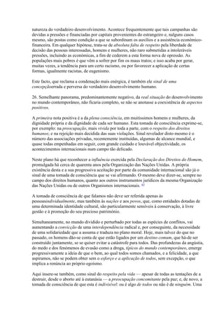 natureza do verdadeiro desenvolvimento. Acontece frequentemente que tais campanhas são devidas a pressões e financiadas por capitais provenientes do estrangeiro e, nalguns casos mesmo, são postas como condição a que se subordinam os auxílios e a assistência económico- financeira. Em qualquer hipótese, trata-se de absoluta falta de respeito pela liberdade de decisão das pessoas interessadas, homens e mulheres, não raro submetidas a intoleráveis pressões, incluindo as económicas, a fim de cederem a esta forma nova de opressão. As populações mais pobres é que vêm a sofrer por fim os maus tratos; e isso acaba por gerar, muitas vezes, a tendência para um certo racismo, ou por favorecer a aplicação de certas formas, igualmente racistas, de eugenismo. 
Este facto, que reclama a condenação mais enérgica, é também ele sinal de uma concepçãoerrada e perversa do verdadeiro desenvolvimento humano. 
26. Semelhante panorama, predominantemente negativo, da real situação do desenvolvimento no mundo contemporâneo, não ficaria completo, se não se anotasse a coexistência de aspectos positivos. 
A primeira nota positiva é a da plena consciência, em muitissimos homens e mulheres, da dignidade própria e da dignidade de cada ser humano. Esta tomada de consciência exprime-se, por exemplo: na preocupação, mais vivida por toda a parte, com o respeito dos direitos humanos; e na rejeição mais decidida das suas violações. Sinal revelador disto mesmo é o número das associações privadas, recentemente instituídas, algumas de alcance mundial, e quase todas empenhadas em seguir, com grande cuidado e louvável objectividade, os acontecimentos internacionais num campo tão delicado. 
Neste plano há que reconhecer a influência exercida pela Declaração dos Direitos do Homem, promulgada há cerca de quarenta anos pela Organização das Nações Unidas. A própria existência desta e a sua progressiva aceitação por parte da comunidade internacional são já o sinal de uma tomada de consciência que se vai afirmando. O mesmo deve dizer-se, sempre no campo dos direitos humanos, quanto aos outros instrumentos jurídicos da mesma Organização das Nações Unidas ou de outros Organismos internacionais. 47 
A tomada de consciência de que falamos não deve ser referida apenas às pessoasindividualmente, mas também às nações e aos povos, que, como entidades dotadas de uma determinada identidade cultural, são particularmente sensíveis à conservação, à livre gestão e à promoção do seu precioso património. 
Simultaneamente, no mundo dividido e perturbado por todas as espécies de conflitos, vai aumentando a convicção de uma interdependência radical e, por conseguinte, da necessidade de uma solidariedade que a assuma e traduza no plano moral. Hoje, mais talvez do que no passado, os homens dão-se conta de que estão ligados por um destino comum, que há-de ser construído juntamente, se se quiser evitar a catástrofe para todos. Das profundezas da angústia, do medo e dos fenómenos de evasão como a droga, típicos do mundo contemporâneo, emerge progressivamente a ideia de que o bem, ao qual todos somos chamados, e a felicidade, a que aspiramos, não se podem obter sem o esforço e a aplicação de todos, sem excepção, o que implica a renúncia ao próprio egoísmo. 
Aqui insere-se também, como sinal do respeito pela vida — apesar de todas as tentações de a destruir, desde o aborto até à eutanásia — a preocupação concomitante pela paz; e, de novo, a tomada de consciência de que esta é indivisível: ou é algo de todos ou não é de ninguém. Uma  