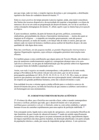 paz que exige, cada vez mais, o respeito rigoroso da justiça e, por conseguinte, a distribuição equitativa dos frutos do verdadeiro desenvolvimento. 48 
Entre os sinais positivos do tempo presente é preciso registar, ainda, uma maior consciência dos limites dos recursos disponíveis e da necessidade de respeitar a integridade e os ritmos da natureza e de os ter em conta na programação do desenvolvimento, em vez de os sacrificar a certas concepções demagógicas do mesmo. E', afinal, aquilo a que se chama hoje preocupação ecológica. 
É justo reconhecer, também, da parte de homens de governo, políticos, economistas, sindicalistas, personalidades da ciência e funcionários internacionais — muitos dos quais se inspiram na fé religiosa — o empenho em remediar generosamente, com não poucos sacrifícios pessoais, os males do mundo; e em lançar mão de todos os meios, para que um número cada vez maior de homens e mulheres possa usufruir do benefício da paz e de uma qualidade de vida digna deste nome. 
Para isto contribuem, em não pequena medida, as grandes Organizações internacionais e algumas Organizações regionais, cujos esforços conjugados permitem intervenções mais eficazes. 
Foi também graças a estas contribuições que alguns países do Terceiro Mundo, não obstante o peso de numerosos condicionamentos negativos, conseguiram alcançar uma certa auto- suficiência alimentar, ou um grau de industrialização que lhes permite sobreviver dignamente e assegurar fontes de trabalho à população activa. 
Assim, nem tudo é negativo no mundo contemporâneo; e não poderia ser de outro modo, porque a Providência do Pai celeste vela por nós com amor, que vai até às nossas preocupações quotidianas (cf. Mt 6, 25-32; 10, 23-31; Lc 12, 6-7; 22, 30); e mais, os valores positivos que pusémos em realce indicam uma nova preocupação moral, sobretudo pelo que diz respeito aos grandes problemas humanos, como são o desenvolvimento e a paz. 
Esta realidade leva-me o orientar agora a minha reflexão para a verdadeira natureza do desenvolvimento dos povos, na linha da Encíclica de que estamos a celebrar o aniversário e em homenagem aos seus ensinamentos. 
IV. O DESENVOLVIMENTO HUMANO AUTÊNTICO 
27. O relance de olhos, que a Encíclica nos convida a fazer, sobre o mundo contemporâneo leva-nos a verificar, primeiro que tudo, que o desenvolvimento não é um processo rectilíneo,quase automático e de per si ilimitado, como se, com certas condições, o género humano tivesse de caminhar expeditamente para uma espécie de perfeição indefinida. 49 
Esta concepção assim, ligada mais a uma noção de «progresso», com conotações filosóficas de tipo iluminista, do que à noção de «desenvolvimento» 50 usada em sentido especificamente económico-social, parece estar agora a ser posta seriamente em dúvida, especialmente depois da trágica experiência das duas guerras mundiais, da destruição planificada e em parte actuada de populações inteiras e, ainda, por causa do impendente perigo atómico. A um optimismo  