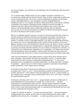 mecanicista ingénuo, veio substituir-se uma inquietude, não sem fundamento, pelo destino da humanidade. 
28. Ao mesmo tempo, também entrou em crise a própria concepção «económica» ou «economicista», ligada à palavra desenvolvimento. Hoje, de facto, compreende-se melhor que a mera acumulação de bens e de serviços, mesmo em benefício da maioria, não basta para realizar a felicidade humana. E, por conseguinte, também a disponibilidade dos multíplicesbenefícios reais, trazidos nos últimos tempos pela ciência e pela técnica, incluindo a informática, não comporta a libertação de toda e qualquer forma de escravidão. A experiência dos anos mais recentes demonstra, pelo contrário, que se toda a massa dos recursos e das potencialidades, postos à disposição do homem, não for regida por uma intenção moral e por uma orientação no sentido do verdadeiro bem do género humano, ela volta-se facilmente contra ele para o oprimir. 
Deveria ser altamente instrutiva uma desconcertante verificação do período mais recente: ao lado das misérias do subdesenvolvimento, que não podem ser toleradas, encontramo-nos perante uma espécie de superdesenvolvimento, igualmente inadmissível, porque, como o primeiro, é contrário ao bem e à felicidade autêntica. Com efeito, este superdesenvolvimento, que consiste na excessiva disponibilidade de todo o género de bens materiais, em favor de algumas camadas sociais, torna facilmente os homens escravos da «posse» e do gozo imediato, sem outro horizonte que não seja a multiplicação ou a substituição contínua das coisas que já se possuem, por outras ainda mais perfeitas. É o que se chama a civilização do «consumo», ou consumismo, que comporta tantos «desperdícios» e «estragações». Um objecto que se possui, e já está superado por outro mais perfeito, é posto de lado, sem tomar em conta o possível valor permanente que ele tem em si mesmo ou para benefício de outro ser humano mais pobre. 
Todos nós experimentamos, quase palpavelmente, os tristes efeitos desta sujeição cega ao mero «consumo»: antes de tudo, uma forma de materialismo crasso; e, ao mesmo tempo, umainsatisfação radical, porque se compreende imediatamente que — se não se está premunido contra a inundação das mensagens publicitárias e da oferta incessante e tentadora dos produtos — quanto mais se tem mais se deseja, enquanto as aspirações mais profundas restam insatisfeitas, e talvez fiquem mesmo sufocadas. 
A Encíclica do Papa Paulo VI ilustrou bem a diferença, nos nossos dias frequentemente acentuada, entre o «ter» e o «ser», 51 já precedentemente expressa com palavras precisas pelo Concílio Vaticano II. 52 «Ter» objectos e bens não aperfeiçoa, de per si, o sujeito humano, se não contribuir para a maturação e para o enriquecimento do seu «ser», isto é, para a realização da vocação humana como tal. 
Certamente, a diferença entre «ser» e «ter» — perigo inerente a uma pura multiplicação ou mera substituição de coisas possuídas em relação com o valor do «ser» — não deve transformar-se necessariamente numa antinomia. Uma das maiores injustiças do mundo contemporâneo consiste precisamente nisto: que são relativamente poucos os que possuem muito e muitos os que não possuem quase nada. É a injustiça da má distribuição dos bens e dos serviços originariamente destinados a todos. 
E então, eis o quadro: há aqueles — os poucos que possuem muito — que não conseguem verdadeiramente «ser», porque, devido a uma inversão da hierarquia dos valores, estão impedidos pelo culto do «ter»; e há aqueles — os muitos que possuem pouco ou nada — que  