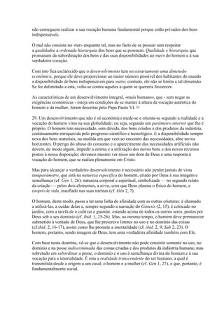 não conseguem realizar a sua vocação humana fundamental porque estão privados dos bens indispensáveis. 
O mal não consiste no «ter» enquanto tal, mas no facto de se possuir sem respeitar a qualidadee a ordenada hierarquia dos bens que se possuem. Qualidade e hierarquia que promanam da subordinação dos bens e das suas disponibilidades ao «ser» do homem e à sua verdadeira vocação. 
Com isto fica esclarecido que o desenvolvimento tem necessariamente uma dimensão económica, porque ele deve proporcionar ao maior número possível dos habitantes do mundo a disponibilidade de bens indispensáveis para «ser»; contudo, ele não se limita a tal dimensão. Se for delimitado a esta, volta-se contra aqueles a quem se quereria favorecer. 
As características de um desenvolvimento integral, «mais humano», que - sem negar as exigências económicas - esteja em condições de se manter à altura da vocação autêntica do homem e da mulher, foram descritas pelo Papa Paulo VI. 53 
29. Um desenvolvimento que não é só económico mede-se e orienta-se segundo a realidade e a vocação do homem visto na sua globalidade; ou seja, segundo um parâmetro interior que lhe é próprio. O homem tem necessidade, sem dúvida, dos bens criados e dos produtos da indústria, continuamente enriquecida pelo progresso científico e tecnológico. E a disponibilidade sempre nova dos bens materiais, na medida em que vem ao encontro das necessidades, abre novos horizontes. O perigo do abuso do consumo e o aparecimento das necessidades artificiais não devem, de modo algum, impedir a estima e a utilização dos novos bens e dos novos recursos postos à nossa disposição; devemos mesmo ver nisso um dom de Deus e uma resposta à vocação do homem, que se realiza plenamente em Cristo. 
Mas para alcançar o verdadeiro desenvolvimento é necessário não perder jamais de vista esseparâmetro, que está na natureza específica do homem, criado por Deus à sua imagem e semelhança (cf. Gén 1, 26): natureza corporal e espiritual, simbolizada — no segundo relato da criação — pelos dois elementos, a terra, com que Deus plasma o físico do homem, e osopro de vida, insuflado nas suas narinas (cf. Gén 2, 7). 
O homem, deste modo, passa a ter uma linha de afinidade com as outras criaturas: é chamado a utilizá-las, a cuidar delas e, sempre segundo a narração do Génesis (2, 15), é colocado no jardim, com a tarefa de o cultivar e guardar, estando acima de todos os outros seres, postos por Deus sob o seu domínio (cf. ibid. 1, 25-26). Mas, ao mesmo tempo, o homem deve permanecer submetido à vontade de Deus, que lhe prescreve limites no uso e no domínio das coisas (cf.ibid. 2, 16-17), assim como lhe promete a imortalidade (cf. ibid. 2, 9; Sab 2, 23). O homem, portanto, sendo imagem de Deus, tem uma verdadeira afinidade também com Ele. 
Com base nesta doutrina, vê-se que o desenvolvimento não pode consistir somente no uso, no domínio e na posse indiscriminada das coisas criadas e dos produtos da indústria humana; mas sobretudo em subordinar a posse, o domínio e o uso à semelhança divina do homem e à sua vocação para a imortalidade. É esta a realidade transcendente do ser humano, a qual é transmitida desde a origem a um casal, o homem e a mulher (cf. Gén 1, 27), e que, portanto, é fundamentalmente social.  
