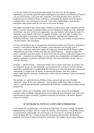 3. Com isto, tenho em vista principalmente atingir dois objectivos de não pequena importância: por um lado, quereria render homenagem a este histórico documento de Paulo VI e ao seu ensinamento; e, por outro lado, seguindo o sulco traçado pelos meus veneráveis Predecessores na Cátedra de Pedro, reafirmar a continuidade da doutrina social da Igreja e, conjuntamente, o seu renovamento constante. Com efeito, continuidade e renovamento constituem uma comprovação do valor perene do ensino da Igreja. 
Esta dupla conotação é típica desse ensino, também na esfera social. Aqui, a doutrina, por um lado, é constante, porque se mantém idêntica na sua inspiração de fundo, nos seus «princípios de reflexão», nos seus «critérios de julgamento», nas suas basilares «directrizes de acção» 6 e, sobretudo, na sua ligação vital com o Evangelho do Senhor; por outro lado, é sempre nova, porque está sujeita a necessárias e oportunas adaptações, sugeridas pela mudança das condições históricas e pelo incessante fluir dos acontecimentos, que incidem no desenrolar da vida dos homens e das sociedades. 
4. Estou convencido de que os ensinamentos da Encíclica Populorum Progressio, dirigida aos homens e à sociedade da década de Sessenta, conservam toda a sua força de apelo à consciência, ainda hoje, neste breve espaço de tempo que resta da década de Oitenta. Assim, esforçando-me por traçar as linhas marcantes do mundo hodierno — sempre na óptica do motivo inspirador desse documento, «o desenvolvimento dos povos», ainda muito longe de ser alcançado — proponho-me prolongar o seu eco, pondo esses ensinamentos em ligação com as possíveis aplicações ao presente momento histórico, não menos dramático do que o que se vivia há vinte anos. 
O tempo — sabemo-lo bem — transcorre sempre com o mesmo ritmo; hoje, no entanto, tem- se a impressão de que ele está submetido a um movimento de aceleração contínua, devido sobretudo à multiplicação e complexidade dos fenómenos no meio dos quais nós vivemos. Por conseguinte, a configuração do mundo, no decorrer dos últimos vinte anos, embora conservando algumas constantes fundamentais, sofreu notáveis mudanças e apresenta aspectos totalmente novos. 
Este período, na vigília do terceiro Milénio cristão, caracterizado por uma difundida expectativa, quase de um novo «advento», 7 que de algum modo afecta todos os homens, oferece a ocasião para aprofundar o ensinamento da Encíclica e também para ponderar as suas perspectivas. 
A presente reflexão tem a finalidade, ainda, de acentuar, com o auxílio da investigação teológica sobre a realidade contemporânea, a necessidade de uma concepção mais rica e mais diferenciada do desenvolvimento, segundo as propostas da Encíclica, e de indicar algumas formas de actuação. 
II. NOVIDADE DA ENCÍCLICA POPULORUM PROGRESSIO 
5. Já aquando da sua publicação, o documento do Papa Paulo VI atraiu a atenção da opinião pública pela sua novidade. Deu-se o ensejo de verificar, concretamente e com grande clareza, as características mencionadas, da continuidade e do renovamento, no âmago da doutrina social da Igreja. Por isso, o intuito de descobrir numerosos aspectos deste ensinamento, mediante uma releitura atenta da Encíclica, constituirá o fio condutor das presentes reflexões.  