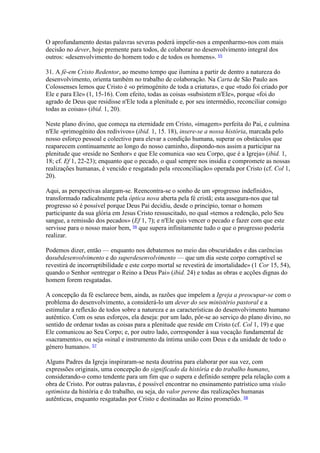 O aprofundamento destas palavras severas poderá impelir-nos a empenharmo-nos com mais decisão no dever, hoje premente para todos, de colaborar no desenvolvimento integral dos outros: «desenvolvimento do homem todo e de todos os homens». 55 
31. A fé-em Cristo Redentor, ao mesmo tempo que ilumina a partir de dentro a natureza do desenvolvimento, orienta também no trabalho de colaboração. Na Carta de São Paulo aos Colossenses lemos que Cristo é «o primogénito de toda a criatura», e que «tudo foi criado por Ele e para Ele» (1, 15-16). Com efeito, todas as coisas «subsistem n'Ele», porque «foi do agrado de Deus que residisse n'Ele toda a plenitude e, por seu intermédio, reconciliar consigo todas as coisas» (ibid. 1, 20). 
Neste plano divino, que começa na eternidade em Cristo, «imagem» perfeita do Pai, e culmina n'Ele «primogénito dos redivivos» (ibid. 1, 15. 18), insere-se a nossa história, marcada pelo nosso esforço pessoal e colectivo para elevar a condição humana, superar os obstáculos que reaparecem continuamente ao longo do nosso caminho, dispondo-nos assim a participar na plenitude que «reside no Senhor» e que Ele comunica «ao seu Corpo, que é a Igreja» (ibid. 1, 18; cf. Ef 1, 22-23); enquanto que o pecado, o qual sempre nos insidia e compromete as nossas realizações humanas, é vencido e resgatado pela «reconciliação» operada por Cristo (cf. Col 1, 20). 
Aqui, as perspectivas alargam-se. Reencontra-se o sonho de um «progresso indefinido», transformado radicalmente pela óptica nova aberta pela fé cristã; esta assegura-nos que tal progresso só é possível porque Deus Pai decidiu, desde o princípio, tornar o homem participante da sua glória em Jesus Cristo ressuscitado, no qual «temos a redenção, pelo Seu sangue, a remissão dos pecados» (Ef 1, 7); e n'Ele quis vencer o pecado e fazer com que este servisse para o nosso maior bem, 56 que supera infinitamente tudo o que o progresso poderia realizar. 
Podemos dizer, então — enquanto nos debatemos no meio das obscuridades e das carências dosubdesenvolvimento e do superdesenvolvimento — que um dia «este corpo corruptível se revestirá de incorruptibilidade e este corpo mortal se revestirá de imortalidade» (1 Cor 15, 54), quando o Senhor «entregar o Reino a Deus Pai» (ibid. 24) e todas as obras e acções dignas do homem forem resgatadas. 
A concepção da fé esclarece bem, ainda, as razões que impelem a Igreja a preocupar-se com o problema do desenvolvimento, a considerá-lo um dever do seu ministério pastoral e a estimular a reflexão de todos sobre a natureza e as características do desenvolvimento humano autêntico. Com os seus esforços, ela deseja: por um lado, pôr-se ao serviço do plano divino, no sentido de ordenar todas as coisas para a plenitude que reside em Cristo (cf. Col 1, 19) e que Ele comunicou ao Seu Corpo; e, por outro lado, corresponder à sua vocação fundamental de «sacramento», ou seja «sinal e instrumento da íntima união com Deus e da unidade de todo o género humano». 57 
Alguns Padres da Igreja inspiraram-se nesta doutrina para elaborar por sua vez, com expressões originais, uma concepção do significado da história e do trabalho humano, considerando-o como tendente para um fim que o supera e definido sempre pela relação com a obra de Cristo. Por outras palavras, é possível encontrar no ensinamento patrístico uma visão optimista da história e do trabalho, ou seja, do valor perene das realizações humanas autênticas, enquanto resgatadas por Cristo e destinadas ao Reino prometido. 58  