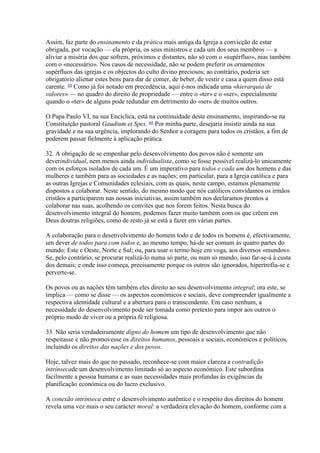 Assim, faz parte do ensinamento e da prática mais antiga da Igreja a convicção de estar obrigada, por vocação — ela própria, os seus ministros e cada um dos seus membros — a aliviar a miséria dos que sofrem, próximos e distantes, não só com o «supérfluo», mas também com o «necessário». Nos casos de necessidade, não se podem preferir os ornamentos supérfluos das igrejas e os objectos do culto divino preciosos; ao contrário, poderia ser obrigatório alienar estes bens para dar de comer, de beber, de vestir e casa a quem disso está carente. 59 Como já foi notado em precedência, aqui é-nos indicada uma «hierarquia de valores» — no quadro do direito de propriedade — entre o «ter» e o «ser», especialmente quando o «ter» de alguns pode redundar em detrimento do «ser» de muitos outros. 
O Papa Paulo VI, na sua Encíclica, está na continuidade deste ensinamento, inspirando-se na Constituição pastoral Gaudium et Spes. 60 Por minha parte, desejaria insistir ainda na sua gravidade e na sua urgência, implorando do Senhor a coragem para todos os cristãos, a fim de poderem passar fielmente à aplicação prática. 
32. A obrigação de se empenhar pelo desenvolvimento dos povos não é somente um deverindividual, nem menos ainda individualista, como se fosse possível realizá-lo unicamente com os esforços isolados de cada um. É um imperativo para todos e cada um dos homens e das mulheres e também para as sociedades e as nações; em particular, para a Igreja católica e para as outras Igrejas e Comunidades eclesiais, com as quais, neste campo, estamos plenamente dispostos a colaborar. Neste sentido, do mesmo modo que nós católicos convidamos os irmãos cristãos a participarem nas nossas iniciativas, assim também nos declaramos prontos a colaborar nas suas, acolhendo os convites que nos forem feitos. Nesta busca do desenvolvimento integral do homem, podemos fazer muito também com os que crêem em Deus doutras religiões, como de resto já se está a fazer em várias partes. 
A colaboração para o desenvolvimento do homem todo e de todos os homens é, efectivamente, um dever de todos para com todos e, ao mesmo tempo, há-de ser comum às quatro partes do mundo: Este e Oeste, Norte e Sul; ou, para usar o termo hoje em voga, aos diversos «mundos». Se, pelo contrário, se procurar realizá-lo numa só parte, ou num só mundo, isso far-se-á à custa dos demais; e onde isso começa, precisamente porque os outros são ignorados, hipertrofia-se e perverte-se. 
Os povos ou as nações têm também eles direito ao seu desenvolvimento integral; ora este, se implica — como se disse — os aspectos económicos e sociais, deve compreender igualmente a respectiva identidade cultural e a abertura para o transcendente. Em caso nenhum, a necessidade do desenvolvimento pode ser tomada como pretexto para impor aos outros o próprio modo de viver ou a própria fé religiosa. 
33. Não seria verdadeiramente digno do homem um tipo de desenvolvimento que não respeitasse e não promovesse os direitos humanos, pessoais e sociais, económicos e políticos, incluindo os direitos das nações e dos povos. 
Hoje, talvez mais do que no passado, reconhece-se com maior clareza a contradição intrínsecade um desenvolvimento limitado só ao aspecto económico. Este subordina facilmente a pessoa humana e as suas necessidades mais profundas às exigências da planificação económica ou do lucro exclusivo. 
A conexão intrínseca entre o desenvolvimento autêntico e o respeito dos direitos do homem revela uma vez mais o seu carácter moral: a verdadeira elevação do homem, conforme com a  