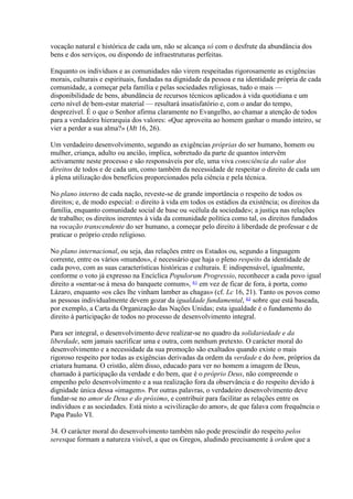 vocação natural e histórica de cada um, não se alcança só com o desfrute da abundância dos bens e dos serviços, ou dispondo de infraestruturas perfeitas. 
Enquanto os indivíduos e as comunidades não virem respeitadas rigorosamente as exigências morais, culturais e espirituais, fundadas na dignidade da pessoa e na identidade própria de cada comunidade, a começar pela família e pelas sociedades religiosas, tudo o mais — disponibilidade de bens, abundância de recursos técnicos aplicados à vida quotidiana e um certo nível de bem-estar material — resultará insatisfatório e, com o andar do tempo, desprezível. É o que o Senhor afirma claramente no Evangelho, ao chamar a atenção de todos para a verdadeira hierarquia dos valores: «Que aproveita ao homem ganhar o mundo inteiro, se vier a perder a sua alma?» (Mt 16, 26). 
Um verdadeiro desenvolvimento, segundo as exigências próprias do ser humano, homem ou mulher, criança, adulto ou ancião, implica, sobretudo da parte de quantos intervêm activamente neste processo e são responsáveis por ele, uma viva consciência do valor dos direitos de todos e de cada um, como também da necessidade de respeitar o direito de cada um à plena utilização dos benefícios proporcionados pela ciência e pela técnica. 
No plano interno de cada nação, reveste-se de grande importância o respeito de todos os direitos; e, de modo especial: o direito à vida em todos os estádios da existência; os direitos da família, enquanto comunidade social de base ou «célula da sociedade»; a justiça nas relações de trabalho; os direitos inerentes à vida da comunidade política como tal, os direitos fundados na vocação transcendente do ser humano, a começar pelo direito à liberdade de professar e de praticar o próprio credo religioso. 
No plano internacional, ou seja, das relações entre os Estados ou, segundo a linguagem corrente, entre os vários «mundos», é necessário que haja o pleno respeito da identidade de cada povo, com as suas características históricas e culturais. E indispensável, igualmente, conforme o voto já expresso na Encíclica Populorum Progressio, reconhecer a cada povo igual direito a «sentar-se à mesa do banquete comum», 61 em vez de ficar de fora, à porta, como Lázaro, enquanto «os cães lhe vinham lamber as chagas» (cf. Lc 16, 21). Tanto os povos como as pessoas individualmente devem gozar da igualdade fundamental, 62 sobre que está baseada, por exemplo, a Carta da Organização das Nações Unidas; esta igualdade é o fundamento do direito à participação de todos no processo de desenvolvimento integral. 
Para ser integral, o desenvolvimento deve realizar-se no quadro da solidariedade e da liberdade, sem jamais sacrificar uma e outra, com nenhum pretexto. O carácter moral do desenvolvimento e a necessidade da sua promoção são exaltados quando existe o mais rigoroso respeito por todas as exigências derivadas da ordem da verdade e do bem, próprios da criatura humana. O cristão, além disso, educado para ver no homem a imagem de Deus, chamado à participação da verdade e do bem, que é o próprio Deus, não compreende o empenho pelo desenvolvimento e a sua realização fora da observância e do respeito devido à dignidade única dessa «imagem». Por outras palavras, o verdadeiro desenvolvimento deve fundar-se no amor de Deus e do próximo, e contribuir para facilitar as relações entre os indivíduos e as sociedades. Está nisto a «civilização do amor», de que falava com frequência o Papa Paulo VI. 
34. O carácter moral do desenvolvimento também não pode prescindir do respeito pelos seresque formam a natureza visível, a que os Gregos, aludindo precisamente à ordem que a  