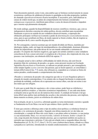Num documento pastoral, como é este, uma análise que se limitasse exclusivamente às causas económicas e políticas do subdesenvolvimento (e guardadas as devidas proporções, também do chamado superdesenvolvimento) ficaria incompleta. É necessário, pois, individualizar as causas de ordem moral que, no plano do comportamento dos homens considerados comopessoas responsáveis, interferem para refrear o curso do desenvolvimento e impedem que o mesmo seja plenamente alcançado. 
Do modo análogo, quando há disponibilidade de recursos científicos e técnicos, que, com as indispensáveis decisões concretas de ordem política, devem contribuir para encaminhar finalmente os povos no sentido de um verdadeiro desenvolvimento, a superação dos obstáculos principais verificar-se-á somente a poder de determinações essencialmente morais; estas, para os que acreditam em Deus, de modo especial se forem cristãos, hão-de inspirar-se nos princípios da fé, com o auxílio da graça divina. 
36. Por conseguinte, é preciso acentuar que um mundo dividido em blocos, mantidos por ideologias rígidas, onde, em lugar da interdependência e da solidariedade, dominam diferentes formas de imperialismo, não pode deixar de ser um mundo submetido a «estruturas de pecado». O conjunto dos factores negativos, que agem em sentido contrário a uma verdadeira consciência do bem comum universal e à exigência de o favorecer, dá a impressão de criar, nas pessoas e nas instituições, um obstáculo difícil de superar. 64 
Se a situação actual se deve atribuir a dificuldades de índole diversa, não será fora de propósito falar de «estruturas de pecado», as quais, como procurei mostrar na Exortação Apostólica Reconciliatio et Paenitentia, se radicam no pecado pessoal e, por consequência, estão sempre ligadas a actos concretos das pessoas, que as fazem aparecer, as consolidam e tornam difícil removê-las. 65 E assim, elas reforçam-se, expandem-se e tornam-se fontes de outros pecados, condicionando o comportamento dos homens. 
«Pecado» e «estruturas de pecado» são categorias que não se vê com frequência aplicar à situação do mundo contemporâneo. E no entanto não se chegará facilmente à compreensão profunda da realidade, conforme ela se apresenta aos nossos olhos, sem dar um nome à raiz dos males que nos afligem. 
É certo que se pode falar de «egoísmo» e de «vistas curtas»; pode fazer-se referência a «cálculos políticos errados», a «decisões económicas imprudentes». E em cada uma destas avaliações nota-se que há um eco de natureza ético-moral. A condição do homem é tal que torna difícil uma análise mais profunda das accções e das omissões das pessoas, sem implicar, duma maneira ou doutra, juízos ou referências de ordem ética. 
Esta avaliação, de per si, é positiva, sobretudo quando se torna inteiramente coerente e quando se fundamenta na fé em Deus e na sua lei que ordena o bem e proíbe o mal. 
É nisto que consiste a diferença entre o tipo de análise sócio-política e a referência formal ao «pecado» e às «estruturas de pecado». Segundo esta última maneira de ver são tidas em consideração: a vontade de Deus três vezes Santo; o seu plano sobre os homens; e a sua justiça e a sua misericórdia. Deus, rico em misericórdia, redentor do homem, Senhor e doador da vida, exige da parte dos homens atitudes precisas, que se exprimem também em acções ou omissões que concernem o próximo. E isto está em relação com a «segunda tábua» dos dez Mandamentos (cf. Êx 20, 12-17; Deut 5, 16-21): com a inobservância destes, ofende-se a Deus e prejudica-se o próximo, introduzindo no mundo condicionamentos e obstáculos, que vão  