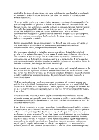 muito além das acções de uma pessoa e do breve período da sua vida. Interfere-se igualmente no processo do desenvolvimento dos povos, cujo atraso cuja lentidão devem ser julgados também sob esta luz. 
37. A esta análise genérica de ordem religiosa, podem acrescentar-se algumas considerações particulares para observar que entre as acções e as atitudes opostas à vontade de Deus e ao bem do próximo e as «estruturas» a que elas induzem, as mais características hoje parecem ser sobretudo duas: por um lado, há a avidez exclusiva do lucro; e, por outro lado, a sede do poder, com o objectivo de impor aos outros a própria vontade. A cada um destes comportamentos pode juntar-se, para os caracterizar melhor, a expressão: «a qualquer preço». Por outras palavras, estamos diante da absolutização dos comportamentos humanos, com todas as consequências possíveís. 
Embora as duas atitudes de per si sejam separáveis, de modo que uma poderia apresentar-se sem a outra, ambas se encontram - no panorama que se depara aos nossos olhos - indissoluvelmente unidas, quer predomine uma quer a outra. 
Obviamente que não são só os indivíduos a tornarem-se vítimas desta dúplice atitude de pecado; podem sê-lo também as nações e os blocos. E isto favorece ainda mais a introducção das «estruturas de pecado» de que falei. Se certas formas modernas de «imperialismo» se considerassem à luz destes critérios morais, descobrir-se-ia que por detrás de certas decisões, aparentemente inspiradas só pela economia e pela política, se escondem verdadeiras formas de idolatria: do dinheiro, da ideologia, da classe e da tecnologia. 
Quis introduzir aqui este tipo de análise sobretudo para indicar qual é a verdadeira natureza do mal, com a qual nos deparamos na questão do «desenvolvimento dos povos»: trata-se de um mal moral, fruto de muitos pecados, que produzem «estruturas de pecado». Diagnosticar assim o mal leva a identificar exactamente, ao nível do comportamento humano, o caminho a seguirpara o superar. 
38. É um caminho longo e complexo, e, para mais, encontra-se sob constante ameaça, quer pela intrínseca fragilidade dos desígnios e realizações humanas, quer pela mutabilidade das circunstâncias externas assaz imprevisíveis. Todavia, é preciso ter a coragem de enveredar por ele e, se já tiverem sido dados alguns passos, ou já tiver sido percorrida uma parte do trajecto, ir até ao fim. 
No contexto destas reflexões, a decisão de pôr-se a caminho ou de continuar a marcha comporta, antes de tudo, um valor moral que os homens e as mulheres que acreditam em Deus reconhecem como requerido pela vontade divina, único e verdadeiro fundamento de uma ética absolutamente vinculante. 
É para desejar que mesmo os homens e as mulheres desprovidos de uma fé explícita venham a convencer-se de que os obstáculos interpostos ao desenvolvimento integral, não são apenas de ordem económica, mas dependem de atitudes mais profundas que, para o ser humano, se configuram em valores absolutos. Por isso, é de esperar que todos aqueles que em relação aos seus semelhantes são responsáveis, duma maneira ou doutra, por uma «vida mais humana», inspirados ou não por uma fé religiosa, se dêem plenamente conta da urgente necessidade de uma mudança das atitudes espirituais, que determinam o comportamento de cada homem naquilo que diz respeito a si mesmo e nas relações com o próximo, com as comunidades humanas, mesmo as mais distantes, e com a natureza; e isto, em virtude de valores superiores,  