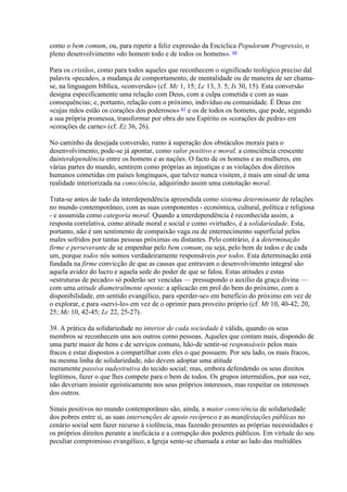 como o bem comum, ou, para repetir a feliz expressão da Encíclica Populorum Progressio, o pleno desenvolvimento «do homem todo e de todos os homens». 66 
Para os cristãos, como para todos aqueles que reconhecem o significado teológico preciso dal palavra «pecado», a mudança de comportamento, de mentalidade ou de maneira de ser chama- se, na linguagem bíblica, «conversão» (cf. Mc 1, 15; Lc 13, 3. 5; Is 30, 15). Esta conversão designa especificamente uma relação com Deus, com a culpa cometida e com as suas consequências; e, portanto, relação com o próximo, indivíduo ou comunidade. É Deus em «cujas mãos estão os corações dos poderosos» 67 e os de todos os homens, que pode, segundo a sua própria promessa, transformar por obra do seu Espírito os «corações de pedra» em «corações de carne» (cf. Ez 36, 26). 
No caminho da desejada conversão, rumo à superação dos obstáculos morais para o desenvolvimento, pode-se já apontar, como valor positivo e moral, a consciência crescente dainterdependência entre os homens e as nações. O facto de os homens e as mulheres, em várias partes do mundo, sentirem como próprias as injustiças e as violações dos direitos humanos cometidas em países longínquos, que talvez nunca visitem, é mais um sinal de uma realidade interiorizada na consciência, adquirindo assim uma conotação moral. 
Trata-se antes de tudo da interdependência apreendida como sistema determinante de relações no mundo contemporâneo, com as suas componentes - económica, cultural, política e religiosa - e assumida como categoria moral. Quando a interdependência é reconhecida assim, a resposta correlativa, como atitude moral e social e como «virtude», é a solidariedade. Esta, portanto, não é um sentimento de compaixão vaga ou de enternecimento superficial pelos males sofridos por tantas pessoas próximas ou distantes. Pelo contrário, é a determinação firme e perseverante de se empenhar pelo bem comum; ou seja, pelo bem de todos e de cada um, porque todos nós somos verdadeiramente responsáveis por todos. Esta determinação está fundada na firme convicção de que as causas que entravam o desenvolvimento integral são aquela avidez do lucro e aquela sede do poder de que se falou. Estas atitudes e estas «estruturas de pecado» só poderão ser vencidas — pressupondo o auxílio da graça divina — com uma atitude diametralmente oposta: a aplicacão em prol do bem do próximo, com a disponibilidade, em sentido evangélico, para «perder-se» em benefício do próximo em vez de o explorar, e para «servi-lo» em vez de o oprimir para proveito próprio (cf. Mt 10, 40-42; 20, 25; Mc 10, 42-45; Lc 22, 25-27). 
39. A prática da solidariedade no interior de cada sociedade é válida, quando os seus membros se reconhecem uns aos outros como pessoas. Aqueles que contam mais, dispondo de uma parte maior de bens e de serviços comuns, hão-de sentir-se responsáveis pelos mais fracos e estar dispostos a compartilhar com eles o que possuem. Por seu lado, os mais fracos, na mesma linha de solidariedade, não devem adoptar uma atitude meramente passiva oudestrutiva do tecido social; mas, embora defendendo os seus direitos legítimos, fazer o que lhes compete para o bem de todos. Os grupos intermédios, por sua vez, não deveriam insistir egoisticamente nos seus próprios interesses, mas respeitar os interesses dos outros. 
Sinais positivos no mundo contemporâneo são, ainda, a maior consciência de solidariedade dos pobres entre si, as suas intervenções de apoio recíproco e as manifestações públicas no cenário social sem fazer recurso à violência, mas fazendo presentes as próprias necessidades e os próprios direitos perante a ineficácia e a corrupção dos poderes públicos. Em virtude do seu peculiar compromisso evangélico, a Igreja sente-se chamada a estar ao lado das multidões  
